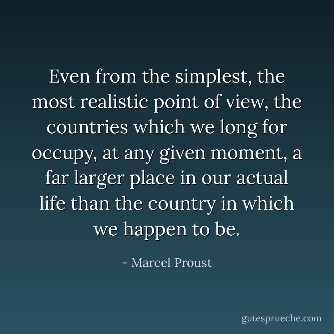 Even from the simplest, the most realistic point of view, the countries which we long for occupy, at any given moment, a far larger place in our actual life than the country in which we happen to be. - Marcel Proust