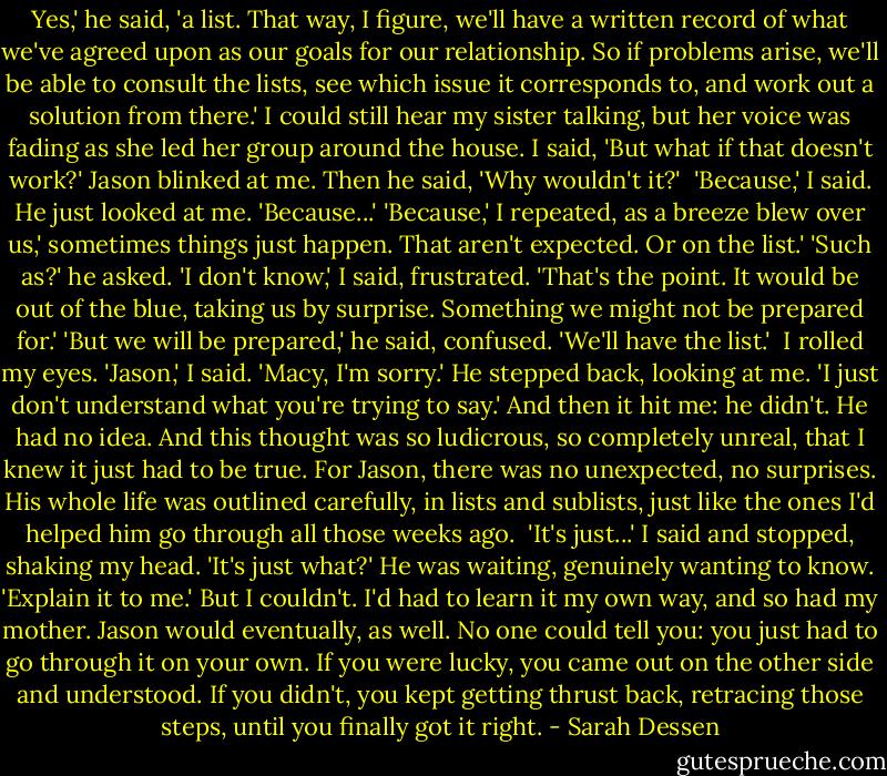 Yes,' he said, 'a list. That way, I figure, we'll have a written record of what we've agreed upon as our goals for our relationship. So if problems arise, we'll be able to consult the lists, see which issue it corresponds to, and work out a solution from there.'<br />I could still hear my sister talking, but her voice was fading as she led her group around the house. I said, 'But what if that doesn't work?'<br />Jason blinked at me. Then he said, 'Why wouldn't it?' <br />'Because,' I said.<br />He just looked at me. 'Because...'<br />'Because,' I repeated, as a breeze blew over us,' sometimes things just happen. That aren't expected. Or on the list.'<br />'Such as?' he asked.<br />'I don't know,' I said, frustrated. 'That's the point. It would be out of the blue, taking us by surprise. Something we might not be prepared for.'<br />'But we will be prepared,' he said, confused. 'We'll have the list.' <br />I rolled my eyes. 'Jason,' I said.<br />'Macy, I'm sorry.' He stepped back, looking at me. 'I just don't understand what you're trying to say.'<br />And then it hit me: he didn't. He had no idea. And this thought was so ludicrous, so completely unreal, that I knew it just had to be true. For Jason, there was no unexpected, no surprises. His whole life was outlined carefully, in lists and sublists, just like the ones I'd helped him go through all those weeks ago. <br />'It's just...' I said and stopped, shaking my head.<br />'It's just what?' He was waiting, genuinely wanting to know. 'Explain it to me.'<br />But I couldn't. I'd had to learn it my own way, and so had my mother. Jason would eventually, as well. No one could tell you: you just had to go through it on your own. If you were lucky, you came out on the other side and understood. If you didn't, you kept getting thrust back, retracing those steps, until you finally got it right. - Sarah Dessen