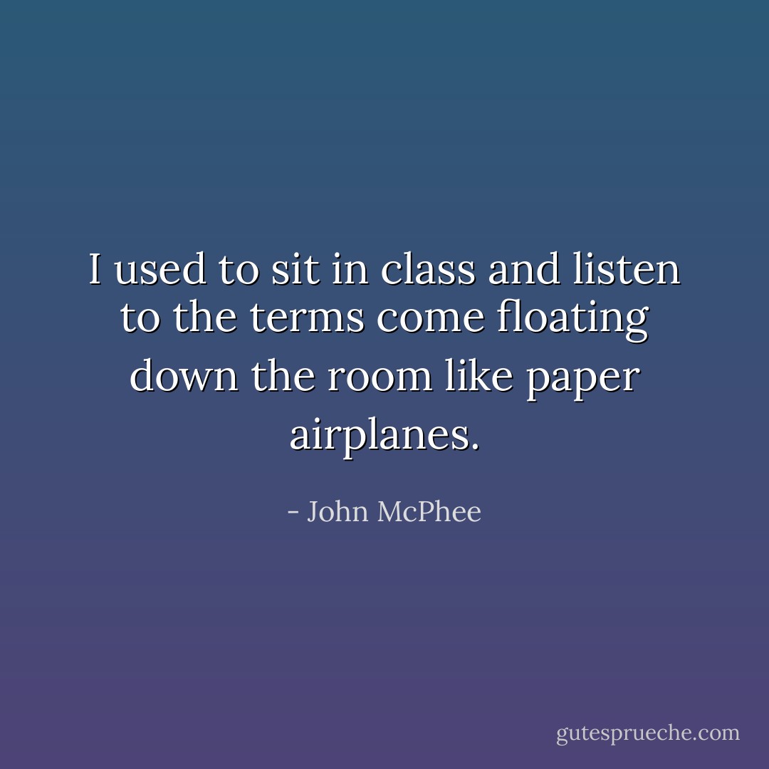 I used to sit in class and listen to the terms come floating down the room like paper airplanes. - John McPhee