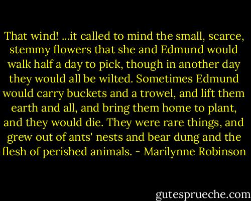 That wind! ...it called to mind the small, scarce, stemmy flowers that she and Edmund would walk half a day to pick, though in another day they would all be wilted. Sometimes Edmund would carry buckets and a trowel, and lift them earth and all, and bring them home to plant, and they would die. They were rare things, and grew out of ants' nests and bear dung and the flesh of perished animals. - Marilynne Robinson