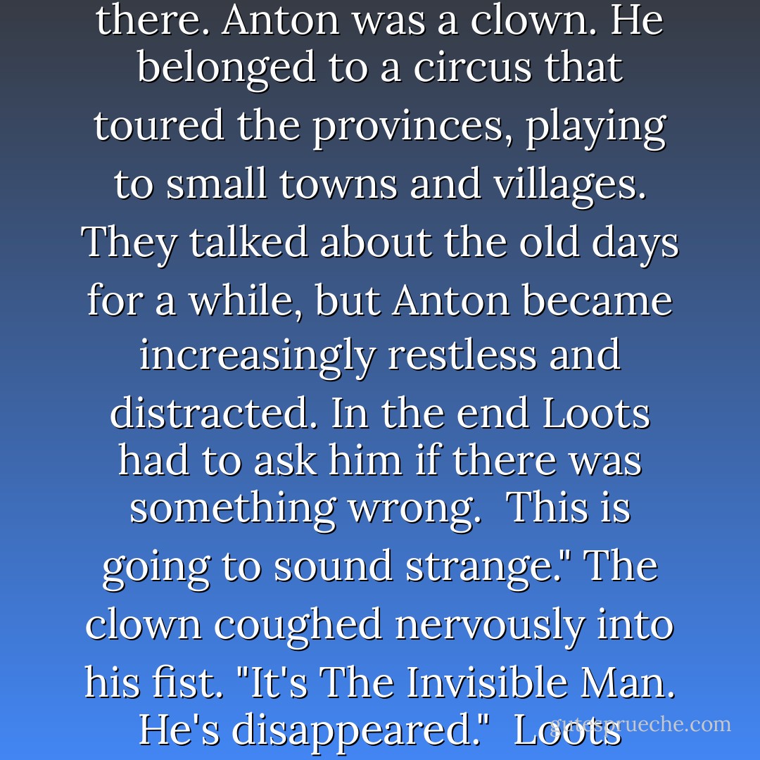 Did I tell you about Anton?" Loots said.<br /><br />Anton?" I shook my head.<br /><br />It was a week ago, Loots said. There had been a knock on the door of his apartment and when he opened it his old friend Anton was standing there. Anton was a clown. He belonged to a circus that toured the provinces, playing to small towns and villages. They talked about the old days for a while, but Anton became increasingly restless and distracted. In the end Loots had to ask him if there was something wrong.<br /><br />This is going to sound strange." The clown coughed nervously into his fist. "It's The Invisible Man. He's disappeared."<br /><br />Loots stared at his friend.<br /><br />He just vanished," Anton said, "into thin air."<br /><br />The Invisible Man?" Loots said.<br /><br />Yes."<br /><br />He's disappeared?"<br /><br />I told you it would sound strange," Anton said. - Rupert Thomson