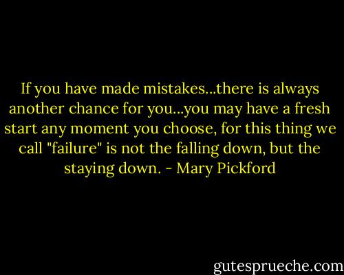 If you have made mistakes...there is always another chance for you...you may have a fresh start any moment you choose, for this thing we call "failure" is not the falling down, but the staying down. - Mary Pickford