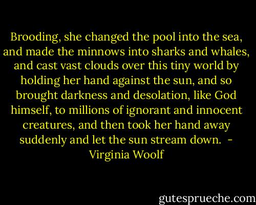 Brooding, she changed the pool into the sea, and made the minnows into sharks and whales, and cast vast clouds over this tiny world by holding her hand against the sun, and so brought darkness and desolation, like God himself, to millions of ignorant and innocent creatures, and then took her hand away suddenly and let the sun stream down.  - Virginia Woolf