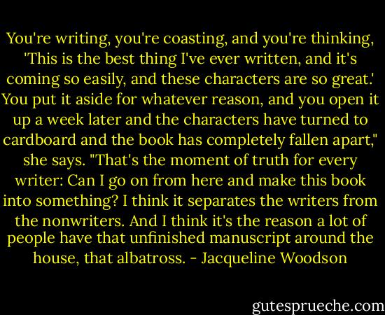 You're writing, you're coasting, and you're thinking, 'This is the best thing I've ever written, and it's coming so easily, and these characters are so great.' You put it aside for whatever reason, and you open it up a week later and the characters have turned to cardboard and the book has completely fallen apart," she says. "That's the moment of truth for every writer: Can I go on from here and make this book into something? I think it separates the writers from the nonwriters. And I think it's the reason a lot of people have that unfinished manuscript around the house, that albatross. - Jacqueline Woodson