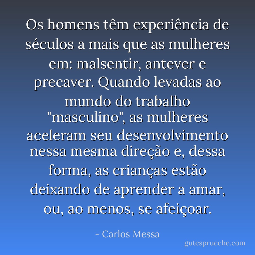 Os homens têm experiência de séculos a mais que as mulheres em: malsentir, antever e precaver. Quando levadas ao mundo do trabalho "masculino", as mulheres aceleram seu desenvolvimento nessa mesma direção e, dessa forma, as crianças estão deixando de aprender a amar, ou, ao menos, se afeiçoar. - Carlos Messa