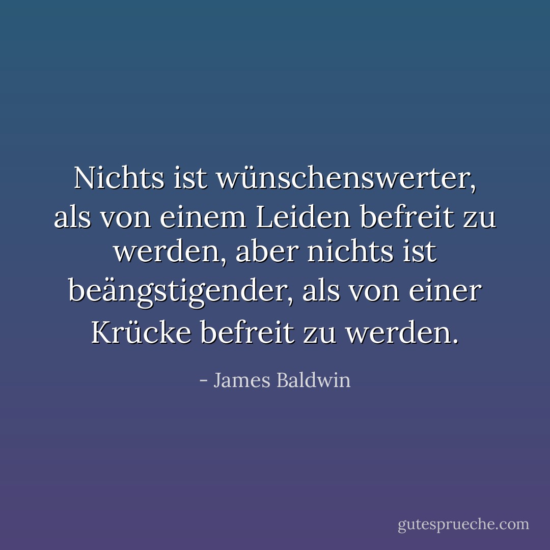 Nichts ist wünschenswerter, als von einem Leiden befreit zu werden, aber nichts ist beängstigender, als von einer Krücke befreit zu werden. - James Baldwin<