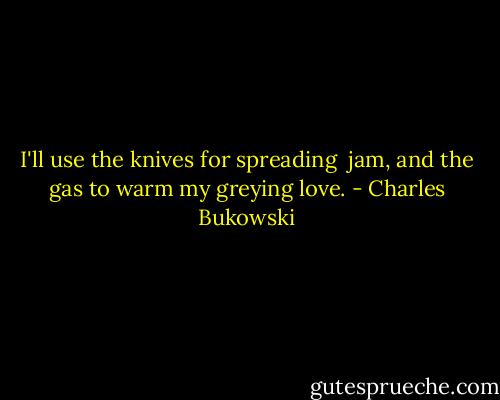 I'll use the knives for spreading <br />jam, and the gas to warm<br />my greying love. - Charles Bukowski