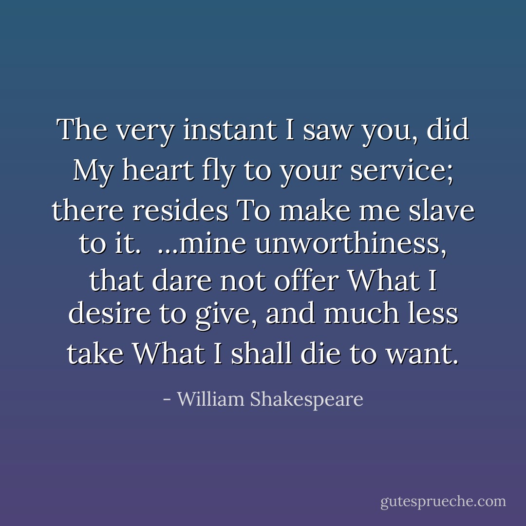 The very instant I saw you, did<br />My heart fly to your service; there resides<br />To make me slave to it.<br /><br />...mine unworthiness, that dare not offer<br />What I desire to give, and much less take<br />What I shall die to want. - William Shakespeare