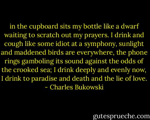in the cupboard sits my bottle<br />like a dwarf waiting to scratch out my prayers.<br />I drink and cough like some idiot at a symphony,<br />sunlight and maddened birds are everywhere,<br />the phone rings gamboling its sound<br />against the odds of the crooked sea;<br />I drink deeply and evenly now,<br />I drink to paradise<br />and death<br />and the lie of love. - Charles Bukowski