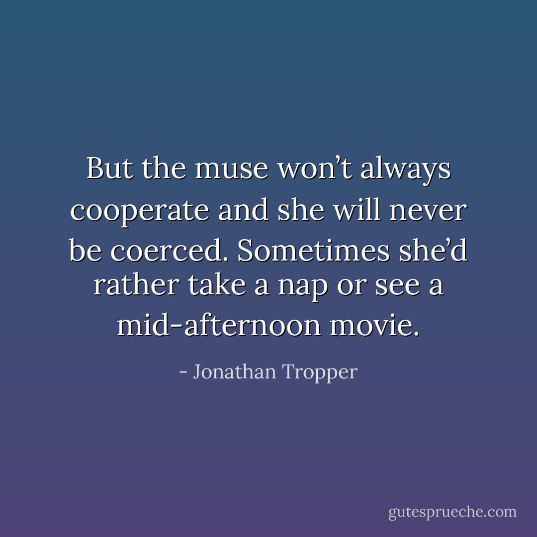 But the muse won’t always cooperate and she will never be coerced. Sometimes she’d rather take a nap or see a mid-afternoon movie. - Jonathan Tropper