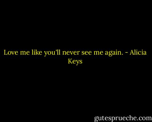Love me like you'll never see me again. - Alicia Keys