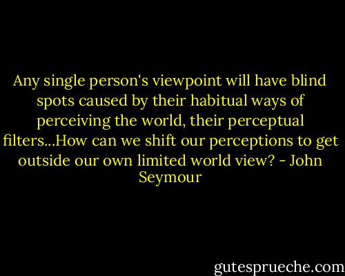 Any single person's viewpoint will have blind spots caused by their habitual ways of perceiving the world, their perceptual filters...How can we shift our perceptions to get outside our own limited world view? - John Seymour
