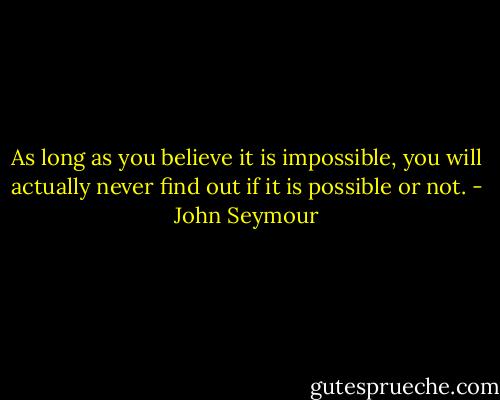 As long as you believe it is impossible, you will actually never find out if it is possible or not. - John Seymour