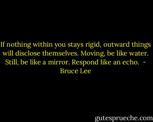 If nothing within you stays rigid, outward things will disclose themselves. Moving, be like water. Still, be like a mirror. Respond like an echo.  - Bruce Lee