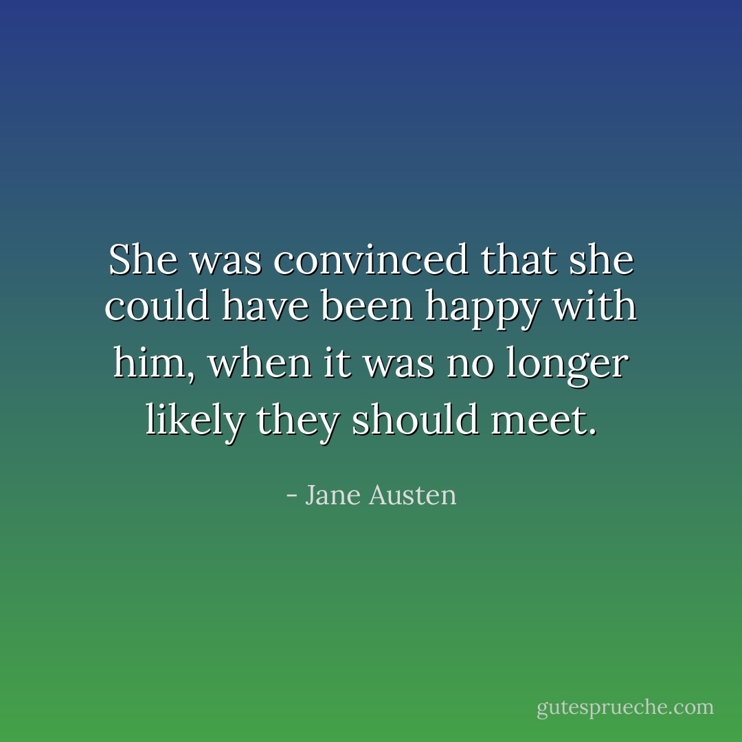 She was convinced that she could have been happy with him, when it was no longer likely they should meet. - Jane Austen