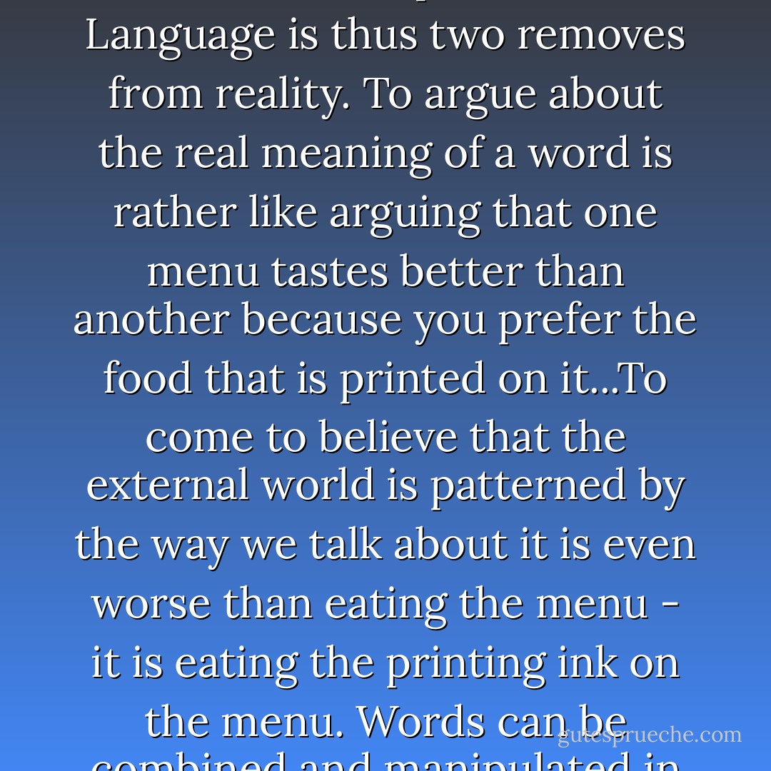 Words are anchors for sense experience, but the experience is not the reality, and the word is not the experience. Language is thus two removes from reality. To argue about the real meaning of a word is rather like arguing that one menu tastes better than another because you prefer the food that is printed on it...To come to believe that the external world is patterned by the way we talk about it is even worse than eating the menu - it is eating the printing ink on the menu. Words can be combined and manipulated in ways that have nothing to do with sensory experience. - John Seymour
