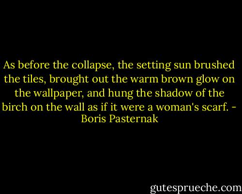 As before the collapse, the setting sun brushed the tiles, brought out the warm brown glow on the wallpaper, and hung the shadow of the birch on the wall as if it were a woman's scarf. - Boris Pasternak