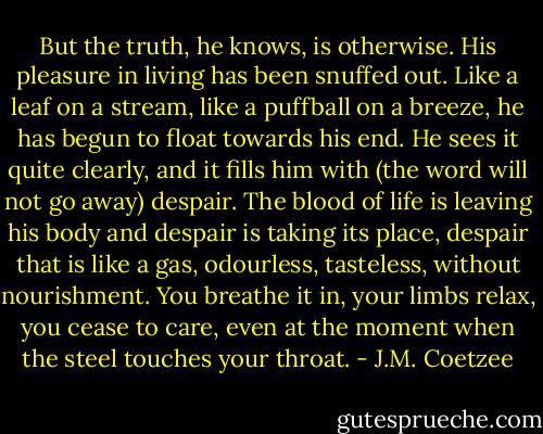 But the truth, he knows, is otherwise. His pleasure in living has been snuffed out. Like a leaf on a stream, like a puffball on a breeze, he has begun to float towards his end. He sees it quite clearly, and it fills him with (the word will not go away) despair. The blood of life is leaving his body and despair is taking its place, despair that is like a gas, odourless, tasteless, without nourishment. You breathe it in, your limbs relax, you cease to care, even at the moment when the steel touches your throat. - J.M. Coetzee
