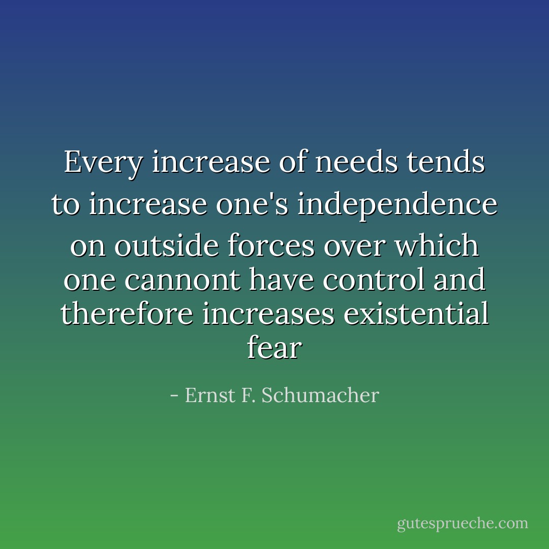 Every increase of needs tends to increase one's independence on outside forces over which one cannont have control and therefore increases existential fear - Ernst F. Schumacher