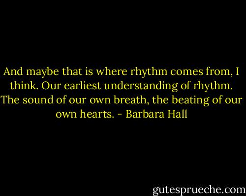 And maybe that is where rhythm comes from, I think. Our earliest understanding of rhythm. The sound of our own breath, the beating of our own hearts. - Barbara Hall