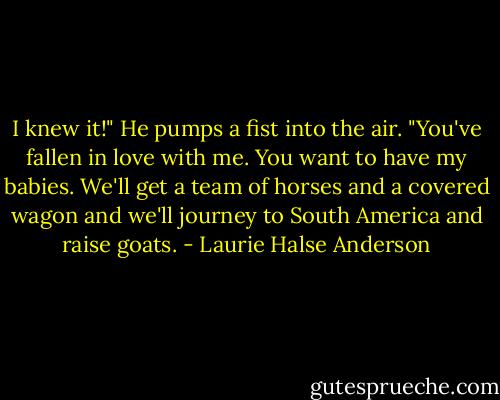 I knew it!" He pumps a fist into the air. "You've fallen in love with me. You want to have my babies. We'll get a team of horses and a covered wagon and we'll journey to South America and raise goats. - Laurie Halse Anderson