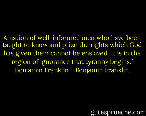 A nation of well-informed men who have been taught to know and prize the rights which God has given them cannot be enslaved. It is in the region of ignorance that tyranny begins.” Benjamin Franklin - Benjamin Franklin