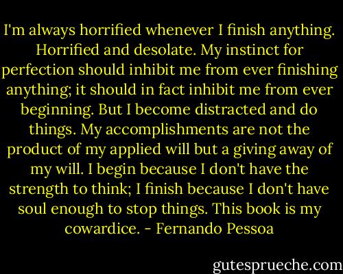 I'm always horrified whenever I finish anything. Horrified and desolate. My instinct for perfection should inhibit me from ever finishing anything; it should in fact inhibit me from ever beginning. But I become distracted and do things. My accomplishments are not the product of my applied will but a giving away of my will. I begin because I don't have the strength to think; I finish because I don't have soul enough to stop things. This book is my cowardice. - Fernando Pessoa