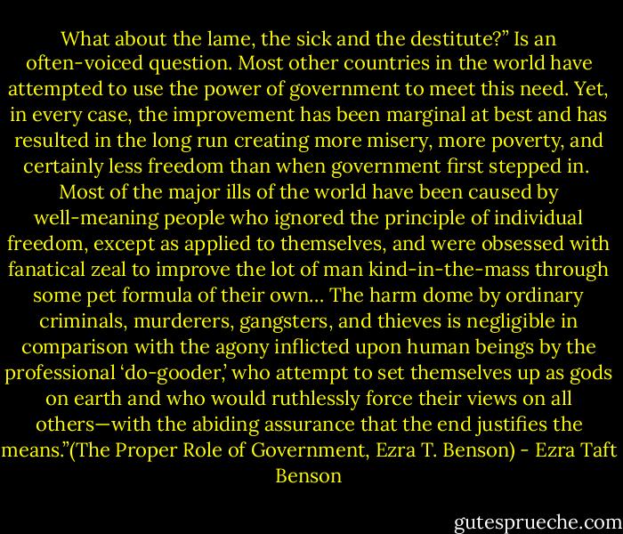 What about the lame, the sick and the destitute?” Is an often-voiced question. Most other countries in the world have attempted to use the power of government to meet this need. Yet, in every case, the improvement has been marginal at best and has resulted in the long run creating more misery, more poverty, and certainly less freedom than when government first stepped in.<br /><br />Most of the major ills of the world have been caused by well-meaning people who ignored the principle of individual freedom, except as applied to themselves, and were obsessed with fanatical zeal to improve the lot of man kind-in-the-mass through some pet formula of their own… The harm dome by ordinary criminals, murderers, gangsters, and thieves is negligible in comparison with the agony inflicted upon human beings by the professional ‘do-gooder,’ who attempt to set themselves up as gods on earth and who would ruthlessly force their views on all others—with the abiding assurance that the end justifies the means.”(The Proper Role of Government, Ezra T. Benson) - Ezra Taft Benson