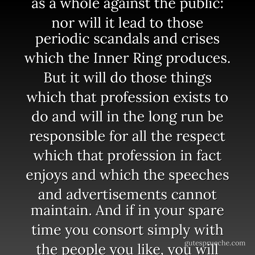 The quest of the Inner Ring will break your hearts unless you break it. But if you break it, a surprising result will follow. If in your working hours you make the work your end, you will presently find yourself all unawares inside the only circle in your profession that really matters. You will be one of the sound craftsmen, and other sound craftsmen will know it. This group of craftsmen will by no means coincide with the Inner Ring or the Important People or the People in the Know. It will not shape that professional policy or work up that professional influence which fights for the profession as a whole against the public: nor will it lead to those periodic scandals and crises which the Inner Ring produces. But it will do those things which that profession exists to do and will in the long run be responsible for all the respect which that profession in fact enjoys and which the speeches and advertisements cannot maintain. And if in your spare time you consort simply with the people you like, you will again find that you have come unawares to a real inside: that you are indeed snug and safe at the center of something which, seen from without, would look exactly like an Inner Ring. But the difference is that its secrecy is accidental, and its exclusiveness a by-product, and no one was led thither by the lure of the esoteric: for it is only four or five people who like one another meeting to do things that they like. This is friendship. Aristotle placed it among the virtues. It causes perhaps half of all the happiness in the world, and no Inner Ring can ever have it. - C.S. Lewis