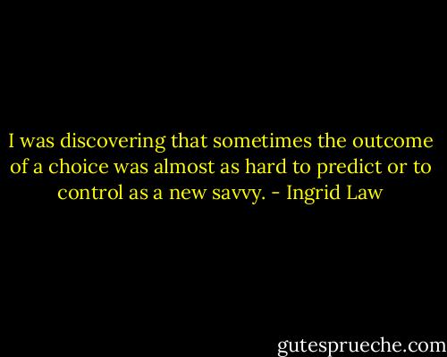 I was discovering that sometimes the outcome of a choice was almost as hard to predict or to control as a new savvy. - Ingrid Law