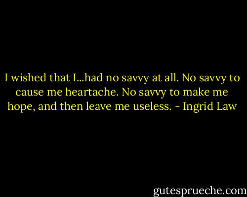 I wished that I...had no savvy at all. No savvy to cause me heartache. No savvy to make me hope, and then leave me useless. - Ingrid Law
