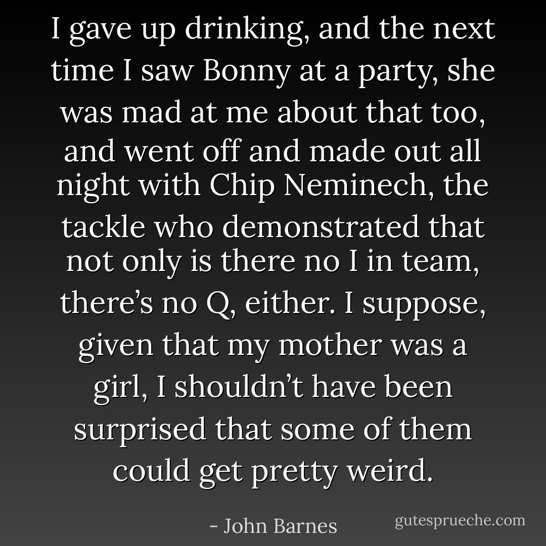I gave up drinking, and the next time I saw Bonny at a party, she was mad at me about that too, and went off and made out all night with Chip Neminech, the tackle who demonstrated that not only is there no I in team, there’s no Q, either. I suppose, given that my mother was a girl, I shouldn’t have been surprised that some of them could get pretty weird. - John Barnes