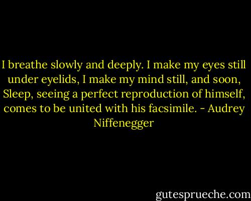 I breathe slowly and deeply. I make my eyes still under eyelids, I make my mind still, and soon, Sleep, seeing a perfect reproduction of himself, comes to be united with his facsimile. - Audrey Niffenegger
