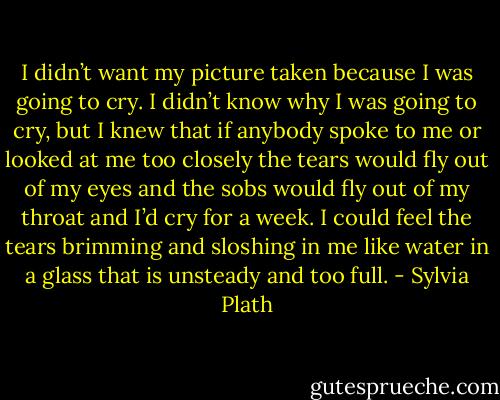 I didn’t want my picture taken because I was going to cry. I didn’t know why I was going to cry, but I knew that if anybody spoke to me or looked at me too closely the tears would fly out of my eyes and the sobs would fly out of my throat and I’d cry for a week. I could feel the tears brimming and sloshing in me like water in a glass that is unsteady and too full. - Sylvia Plath