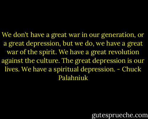 We don't have a great war in our generation, or a great depression, but we do, we have a great war of the spirit. We have a great revolution against the culture. The great depression is our lives. We have a spiritual depression. - Chuck Palahniuk