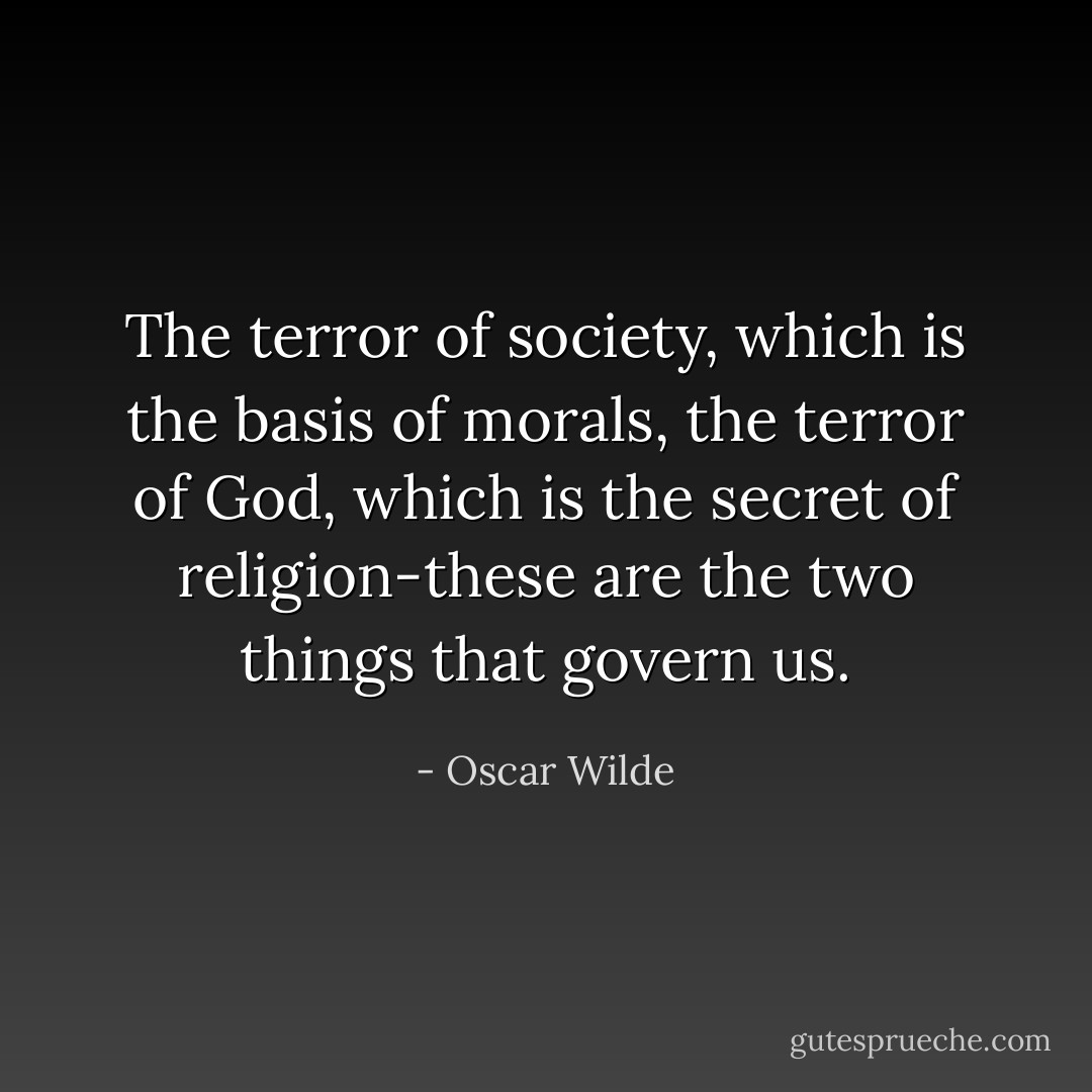 The terror of society, which is the basis of morals, the terror of God, which is the secret of religion-these are the two things that govern us. - Oscar Wilde