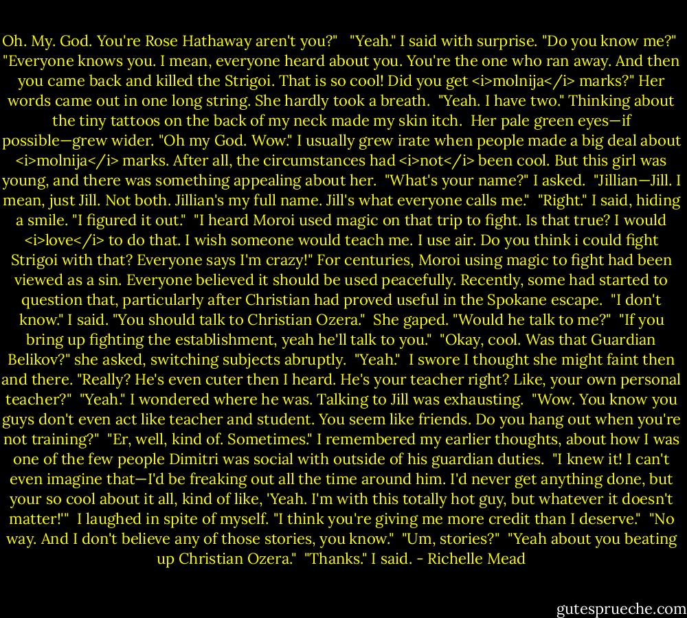 Oh. My. God. You're Rose Hathaway aren't you?"<br /> <br />"Yeah." I said with surprise. "Do you know me?"<br /><br />"Everyone knows you. I mean, everyone heard about you. You're the one who ran away. And then you came back and killed the Strigoi. That is so cool! Did you get <i>molnija</i> marks?" Her words came out in one long string. She hardly took a breath.<br /><br />"Yeah. I have two." Thinking about the tiny tattoos on the back of my neck made my skin itch.<br /><br />Her pale green eyes—if possible—grew wider. "Oh my God. Wow." I usually grew irate when people made a big deal about <i>molnija</i> marks. After all, the circumstances had <i>not</i> been cool. But this girl was young, and there was something appealing about her.<br /><br />"What's your name?" I asked.<br /><br />"Jillian—Jill. I mean, just Jill. Not both. Jillian's my full name. Jill's what everyone calls me."<br /><br />"Right." I said, hiding a smile. "I figured it out."<br /><br />"I heard Moroi used magic on that trip to fight. Is that true? I would <i>love</i> to do that. I wish someone would teach me. I use air. Do you think i could fight Strigoi with that? Everyone says I'm crazy!" For centuries, Moroi using magic to fight had been viewed as a sin. Everyone believed it should be used peacefully. Recently, some had started to question that, particularly after Christian had proved useful in the Spokane escape.<br /><br />"I don't know." I said. "You should talk to Christian Ozera."<br /><br />She gaped. "Would he talk to me?"<br /><br />"If you bring up fighting the establishment, yeah he'll talk to you."<br /><br />"Okay, cool. Was that Guardian Belikov?" she asked, switching subjects abruptly.<br /><br />"Yeah."<br /><br />I swore I thought she might faint then and there. "Really? He's even cuter then I heard. He's your teacher right? Like, your own personal teacher?"<br /><br />"Yeah." I wondered where he was. Talking to Jill was exhausting.<br /><br />"Wow. You know you guys don't even act like teacher and student. You seem like friends. Do you hang out when you're not training?"<br /><br />"Er, well, kind of. Sometimes." I remembered my earlier thoughts, about how I was one of the few people Dimitri was social with outside of his guardian duties.<br /><br />"I knew it! I can't even imagine that—I'd be freaking out all the time around him. I'd never get anything done, but your so cool about it all, kind of like, 'Yeah. I'm with this totally hot guy, but whatever it doesn't matter!'"<br /><br />I laughed in spite of myself. "I think you're giving me more credit than I deserve."<br /><br />"No way. And I don't believe any of those stories, you know."<br /><br />"Um, stories?"<br /><br />"Yeah about you beating up Christian Ozera."<br /><br />"Thanks." I said. - Richelle Mead