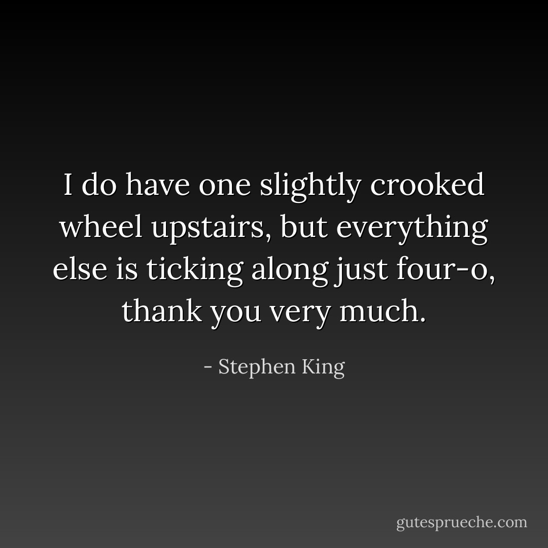 I do have one slightly crooked wheel upstairs, but everything else is ticking along just four-o, thank you very much. - Stephen King