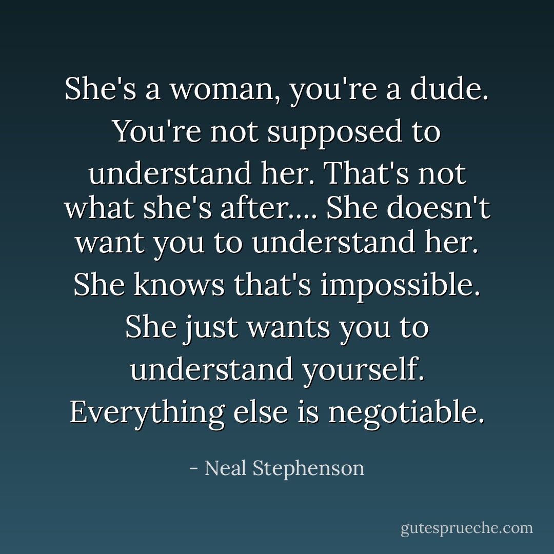 She's a woman, you're a dude. You're not <i>supposed</i> to understand her. That's <i>not</i> what she's after.... She doesn't want you to understand <i>her</i>. She knows <i>that's</i> impossible. She just wants you to understand <i>yourself</i>. Everything else is negotiable. - Neal Stephenson
