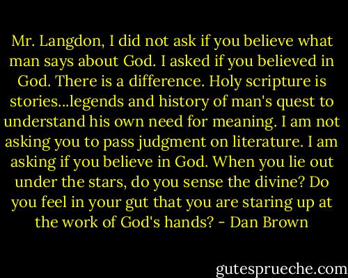 Mr. Langdon, I did not ask if you believe what man says about God. I asked if you believed in God. There is a difference. Holy scripture is stories...legends and history of man's quest to understand his own need for meaning. I am not asking you to pass judgment on literature. I am asking if you believe in God. When you lie out under the stars, do you sense the divine? Do you feel in your gut that you are staring up at the work of God's hands? - Dan Brown