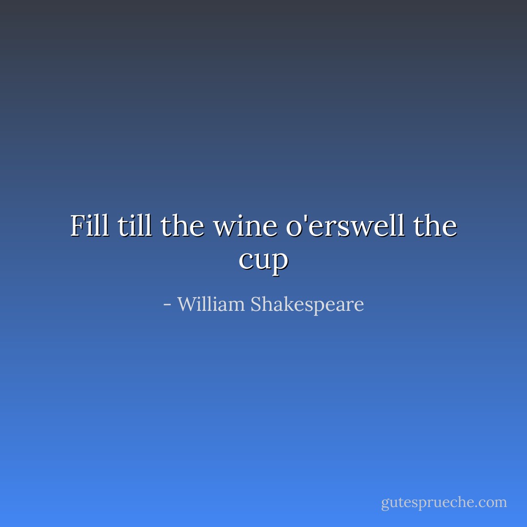 Fill till the wine o'erswell the cup - William Shakespeare