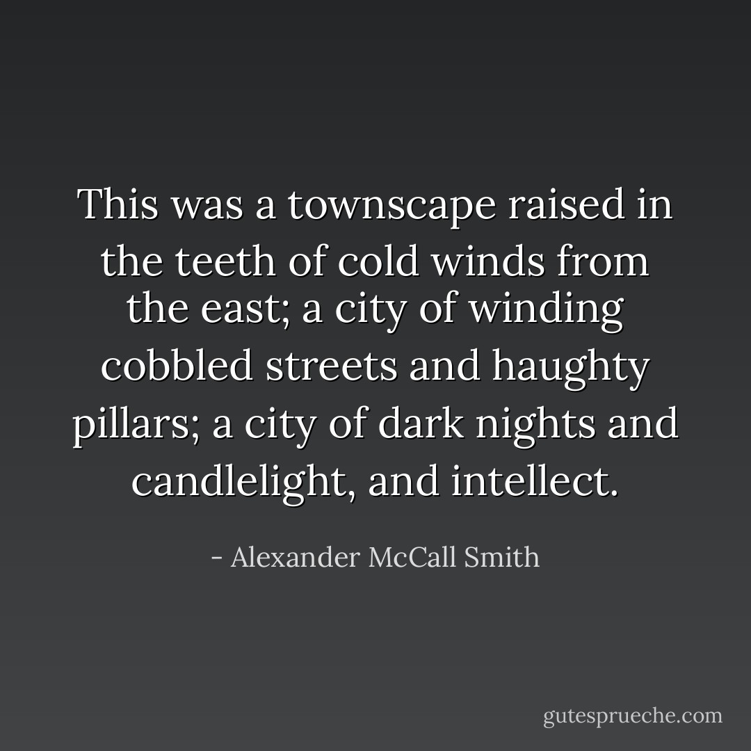 This was a townscape raised in the teeth of cold winds from the east; a city of winding cobbled streets and haughty pillars; a city of dark nights and candlelight, and intellect. - Alexander McCall Smith