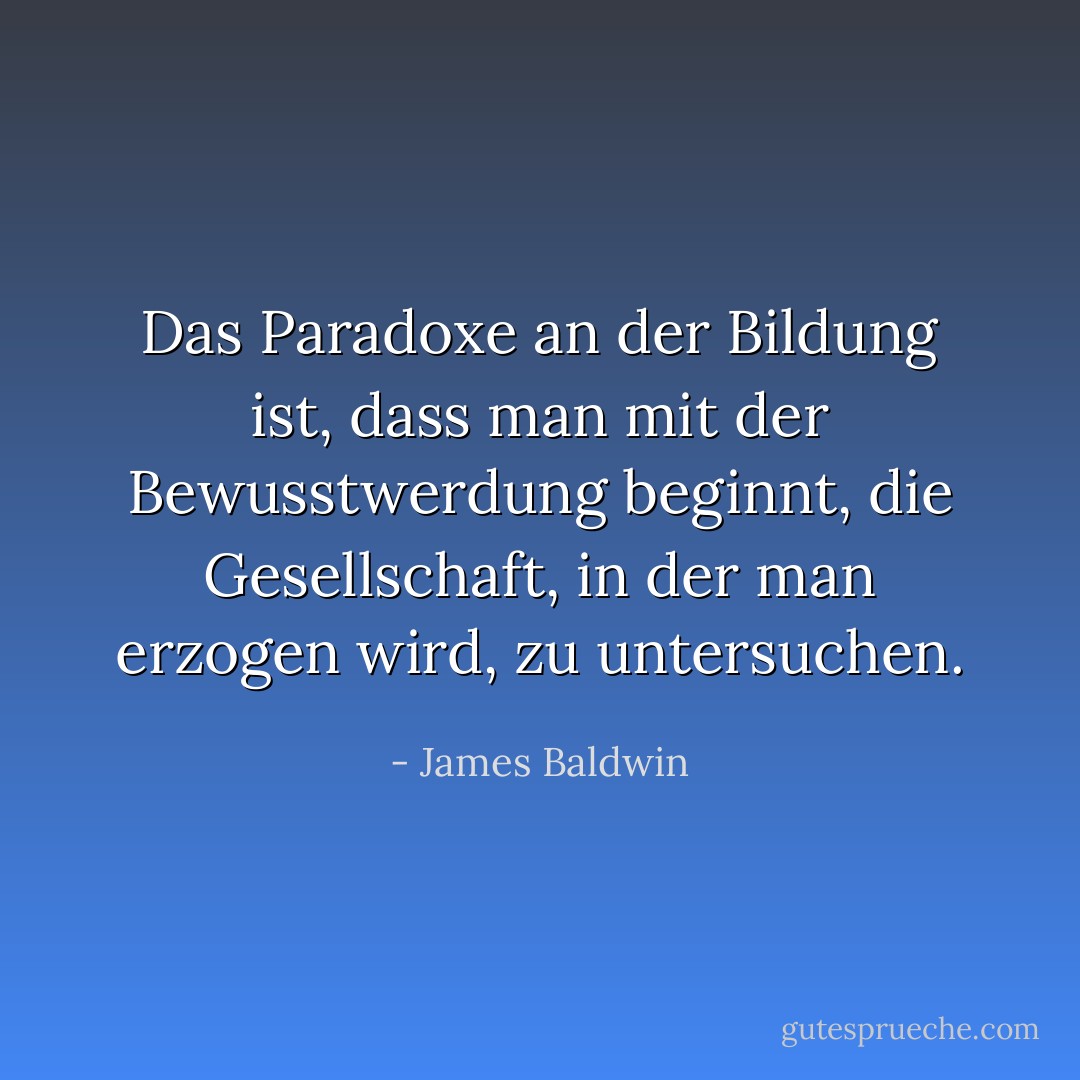 Das Paradoxe an der Bildung ist, dass man mit der Bewusstwerdung beginnt, die Gesellschaft, in der man erzogen wird, zu untersuchen. - James Baldwin<