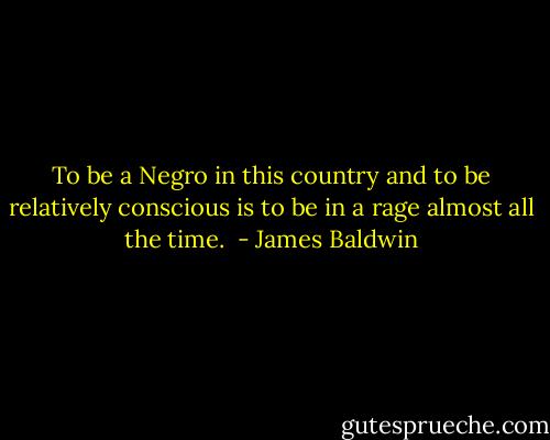 To be a Negro in this country and to be relatively conscious is to be in a rage almost all the time.  - James Baldwin