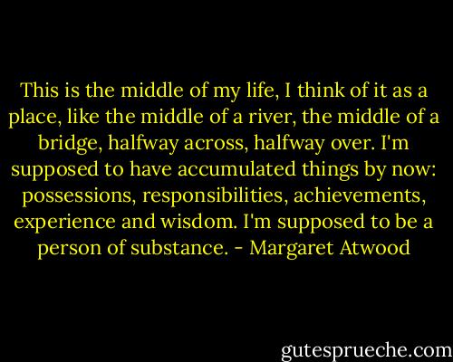 This is the middle of my life, I think of it as a place, like the middle of a river, the middle of a bridge, halfway across, halfway over. I'm supposed to have accumulated things by now: possessions, responsibilities, achievements, experience and wisdom. I'm supposed to be a person of substance. - Margaret Atwood