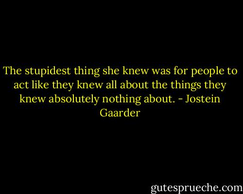 The stupidest thing she knew was for people to act like they knew all about the things they knew absolutely nothing about. - Jostein Gaarder
