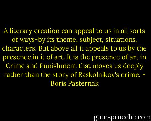 A literary creation can appeal to us in all sorts of ways-by its theme, subject, situations, characters. But above all it appeals to us by the presence in it of art. It is the presence of art in Crime and Punishment that moves us deeply rather than the story of Raskolnikov's crime. - Boris Pasternak