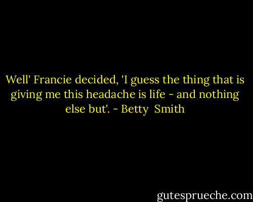 Well' Francie decided, 'I guess the thing that is giving me this headache is life - and nothing else but'. - Betty  Smith