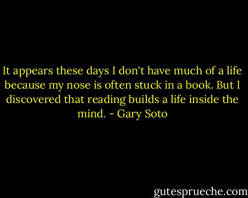 It appears these days I don't have much of a life because my nose is often stuck in a book. But I discovered that reading builds a life inside the mind. - Gary Soto