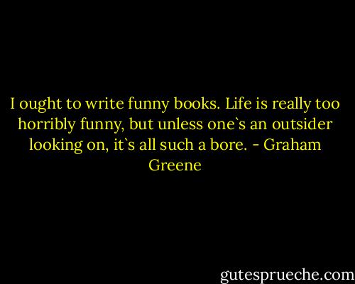 I ought to write funny books. Life is really too horribly funny, but unless one`s an outsider looking on, it`s all such a bore. - Graham Greene